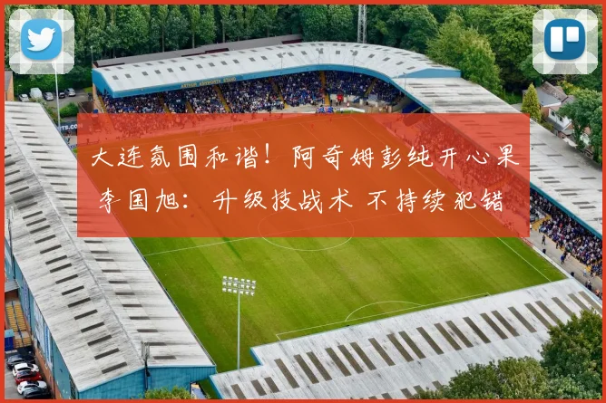 大连氛围和谐！阿奇姆彭纯开心果 李国旭：升级技战术 不持续犯错