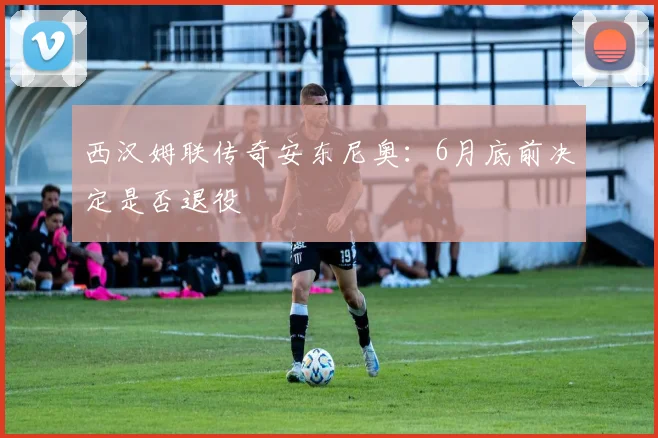 西汉姆联传奇安东尼奥：6月底前决定是否退役