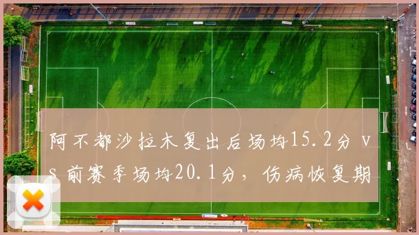 阿不都沙拉木复出后场均15.2分 vs 前赛季场均20.1分，伤病恢复期数据下滑明显