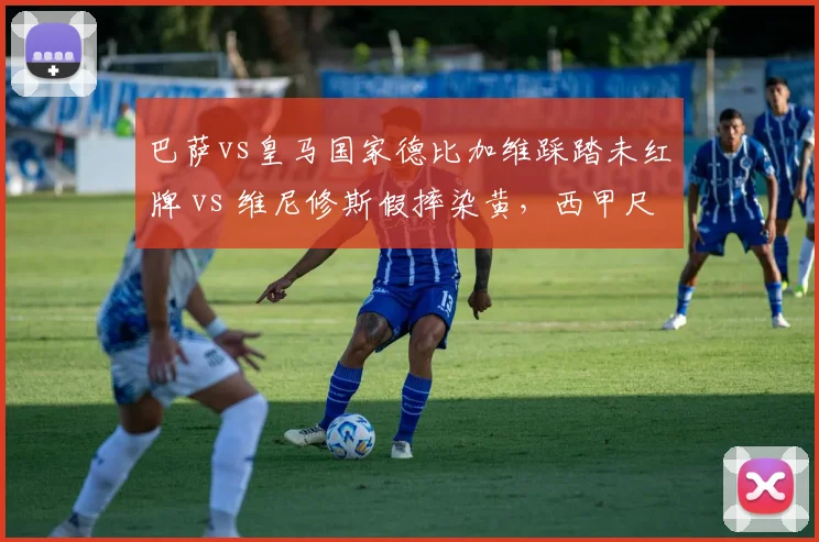 巴萨vs皇马国家德比加维踩踏未红牌 vs 维尼修斯假摔染黄，西甲尺度引发口水战
