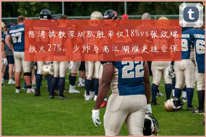 陈涛执教深圳队胜率仅18%vs张效瑞救火27%,少帅与老江湖谁更适合保级战