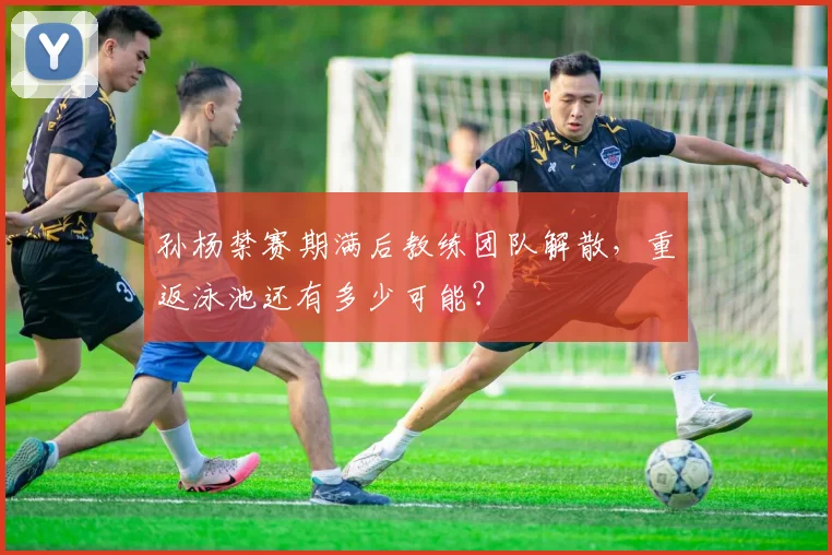 孙杨禁赛期满后教练团队解散，重返泳池还有多少可能？