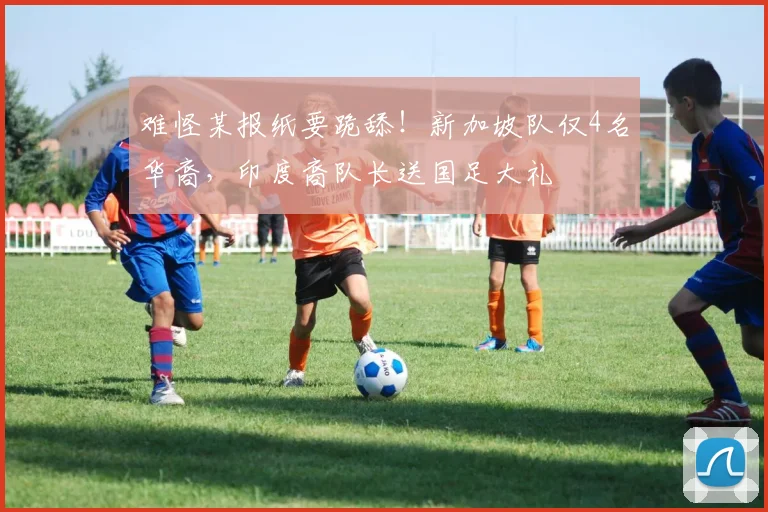 难怪某报纸要跪舔！新加坡队仅4名华裔，印度裔队长送国足大礼